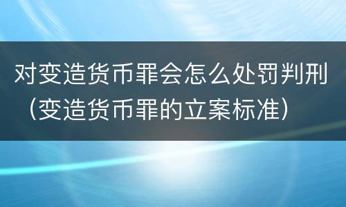 对变造货币罪会怎么处罚判刑（变造货币罪的立案标准）