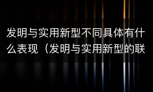 发明与实用新型不同具体有什么表现（发明与实用新型的联系和区别）