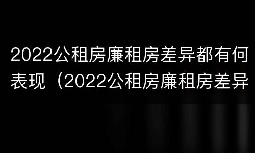 2022公租房廉租房差异都有何表现（2022公租房廉租房差异都有何表现和影响）