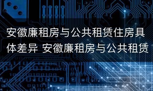 安徽廉租房与公共租赁住房具体差异 安徽廉租房与公共租赁住房具体差异是什么