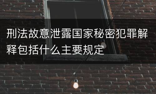 刑法故意泄露国家秘密犯罪解释包括什么主要规定