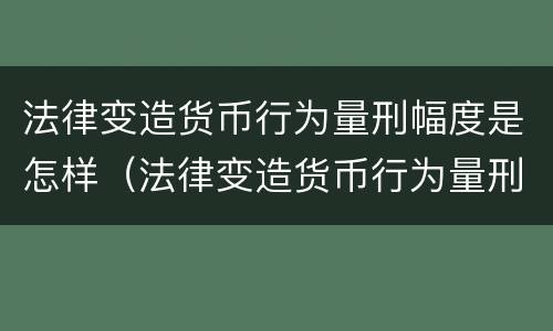 法律变造货币行为量刑幅度是怎样（法律变造货币行为量刑幅度是怎样确定的）