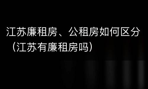 江苏廉租房、公租房如何区分（江苏有廉租房吗）