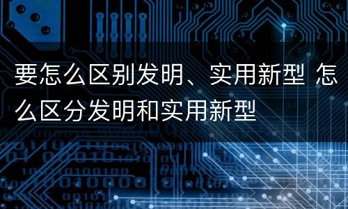 要怎么区别发明、实用新型 怎么区分发明和实用新型