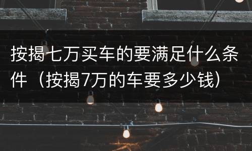 按揭七万买车的要满足什么条件（按揭7万的车要多少钱）