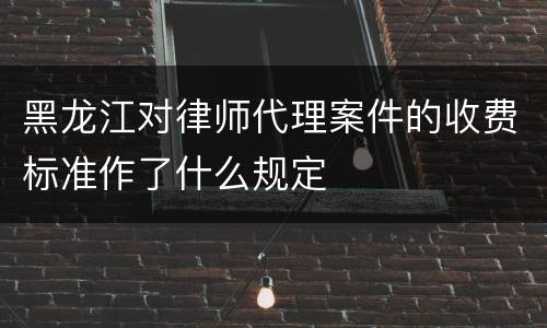 黑龙江对律师代理案件的收费标准作了什么规定