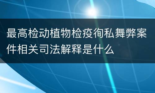 最高检动植物检疫徇私舞弊案件相关司法解释是什么