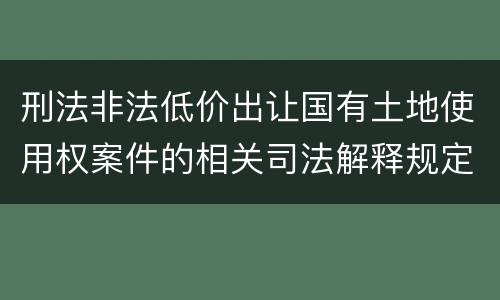 刑法非法低价出让国有土地使用权案件的相关司法解释规定具体是什么