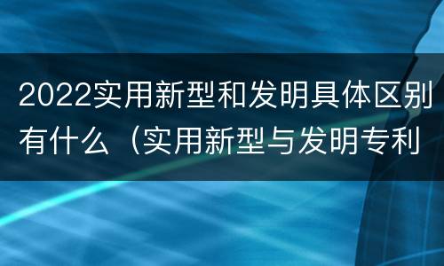 2022实用新型和发明具体区别有什么（实用新型与发明专利的区别有哪些）