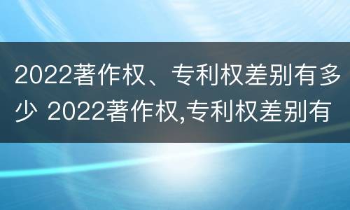 2022著作权、专利权差别有多少 2022著作权,专利权差别有多少年