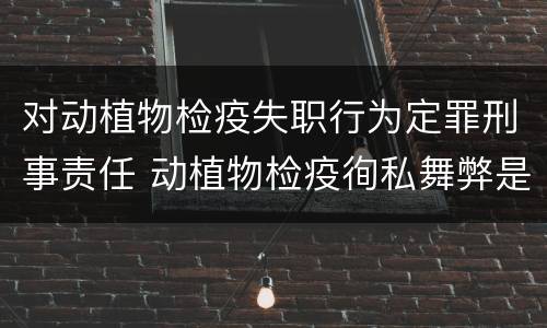 对动植物检疫失职行为定罪刑事责任 动植物检疫徇私舞弊是故意犯罪吗