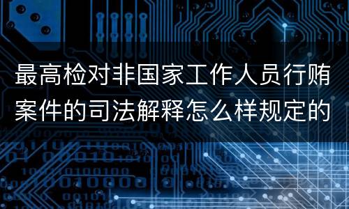 最高检对非国家工作人员行贿案件的司法解释怎么样规定的