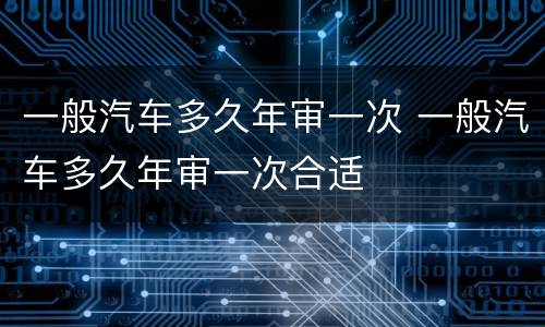 一般汽车多久年审一次 一般汽车多久年审一次合适