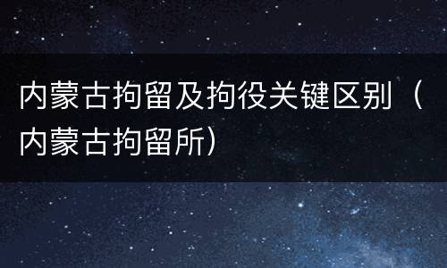 内蒙古拘留及拘役关键区别（内蒙古拘留所）