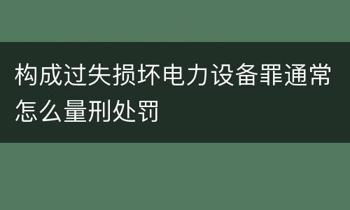 构成过失损坏电力设备罪通常怎么量刑处罚