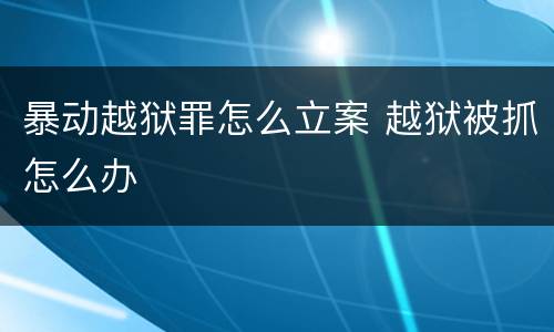 暴动越狱罪怎么立案 越狱被抓怎么办