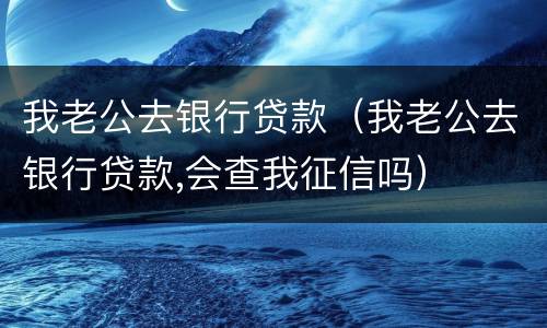 我老公去银行贷款（我老公去银行贷款,会查我征信吗）