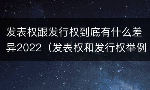 发表权跟发行权到底有什么差异2022（发表权和发行权举例）