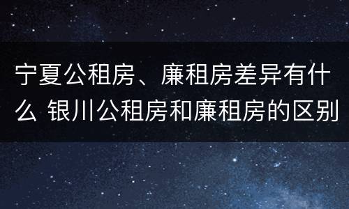 宁夏公租房、廉租房差异有什么 银川公租房和廉租房的区别