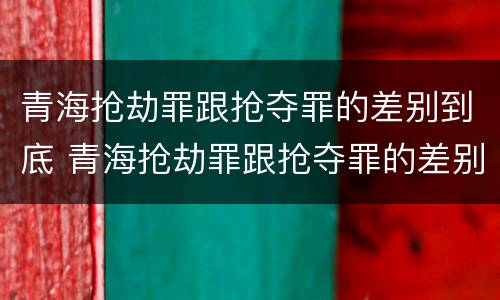 青海抢劫罪跟抢夺罪的差别到底 青海抢劫罪跟抢夺罪的差别到底是什么