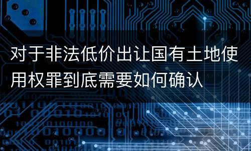 对于非法低价出让国有土地使用权罪到底需要如何确认