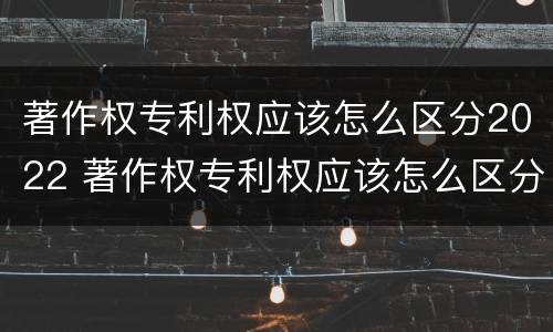 著作权专利权应该怎么区分2022 著作权专利权应该怎么区分2022年的