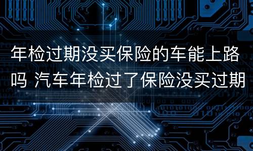 年检过期没买保险的车能上路吗 汽车年检过了保险没买过期了会怎么样