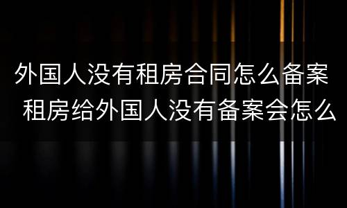 外国人没有租房合同怎么备案 租房给外国人没有备案会怎么样