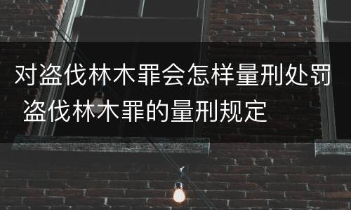 对盗伐林木罪会怎样量刑处罚 盗伐林木罪的量刑规定