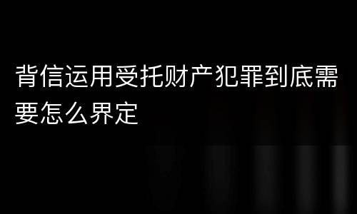 背信运用受托财产犯罪到底需要怎么界定