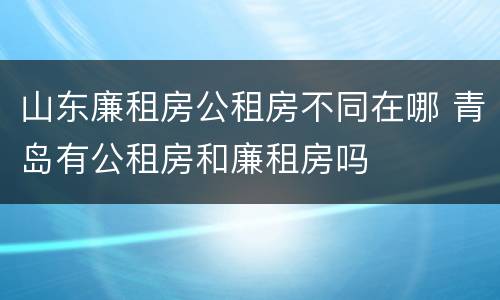 山东廉租房公租房不同在哪 青岛有公租房和廉租房吗