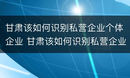 甘肃该如何识别私营企业个体企业 甘肃该如何识别私营企业个体企业法人