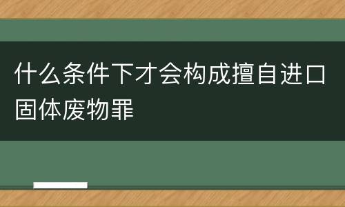 什么条件下才会构成擅自进口固体废物罪