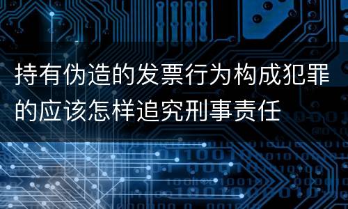 持有伪造的发票行为构成犯罪的应该怎样追究刑事责任