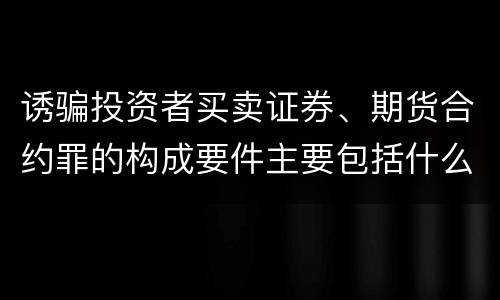 诱骗投资者买卖证券、期货合约罪的构成要件主要包括什么