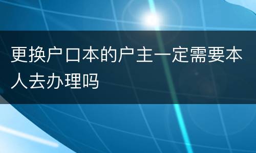 更换户口本的户主一定需要本人去办理吗