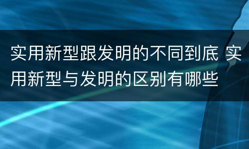 实用新型跟发明的不同到底 实用新型与发明的区别有哪些