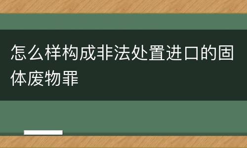 怎么样构成非法处置进口的固体废物罪