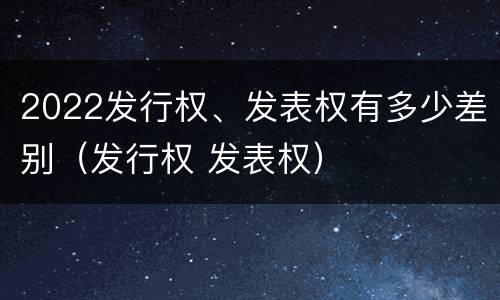 2022发行权、发表权有多少差别（发行权 发表权）