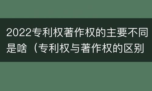 2022专利权著作权的主要不同是啥（专利权与著作权的区别）