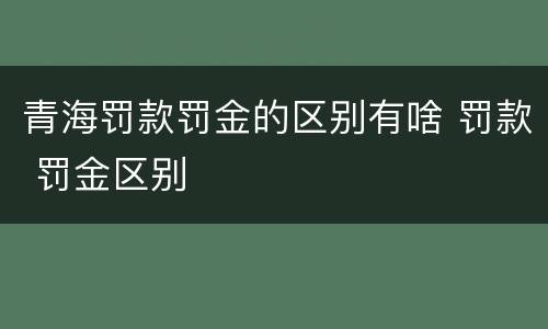 青海罚款罚金的区别有啥 罚款 罚金区别