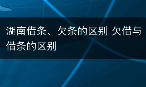 湖南借条、欠条的区别 欠借与借条的区别