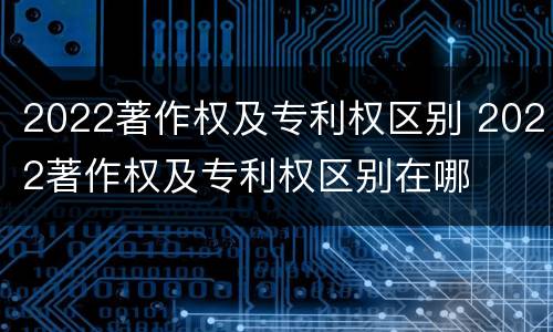 2022著作权及专利权区别 2022著作权及专利权区别在哪