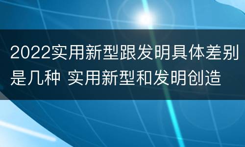 2022实用新型跟发明具体差别是几种 实用新型和发明创造