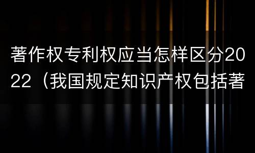 著作权专利权应当怎样区分2022（我国规定知识产权包括著作权专利权）