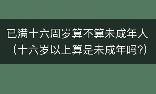 已满十六周岁算不算未成年人（十六岁以上算是未成年吗?）