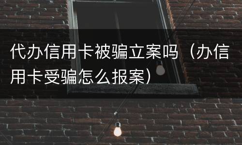 代办信用卡被骗立案吗（办信用卡受骗怎么报案）