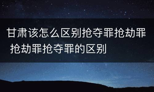 甘肃该怎么区别抢夺罪抢劫罪 抢劫罪抢夺罪的区别