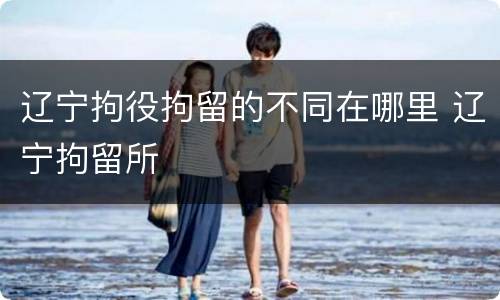 辽宁拘役拘留的不同在哪里 辽宁拘留所