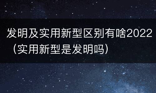 发明及实用新型区别有啥2022（实用新型是发明吗）